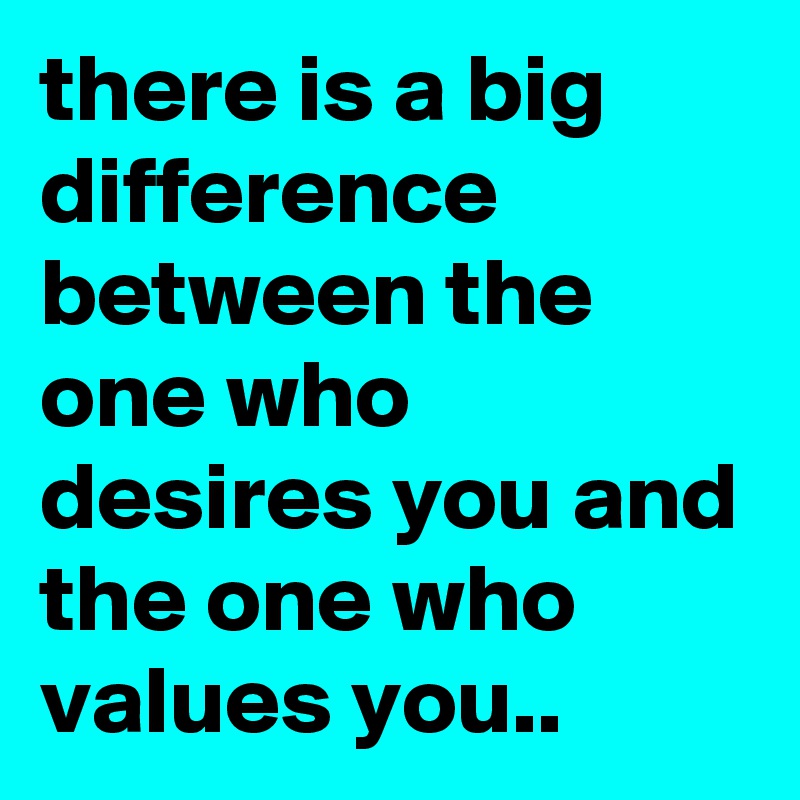 there is a big difference between the one who desires you and the one who values you..