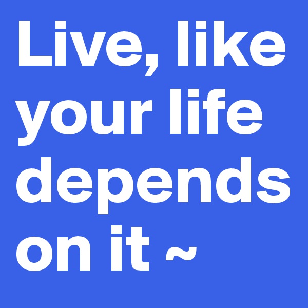 Live, like your life depends on it ~ 