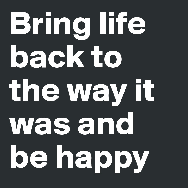 Bring life back to the way it was and be happy