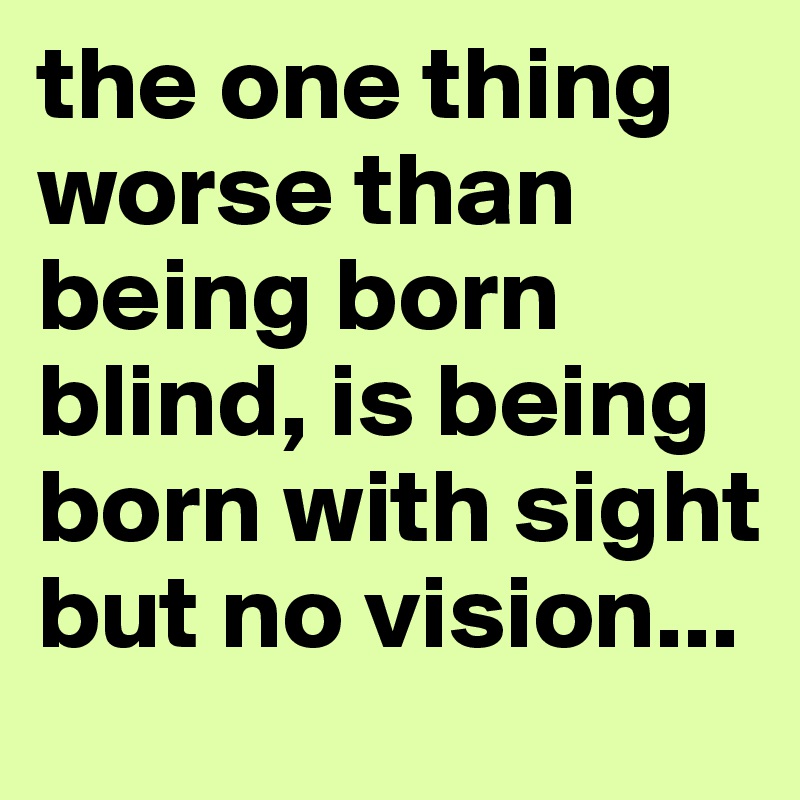 the one thing worse than being born blind, is being born with sight but no vision...