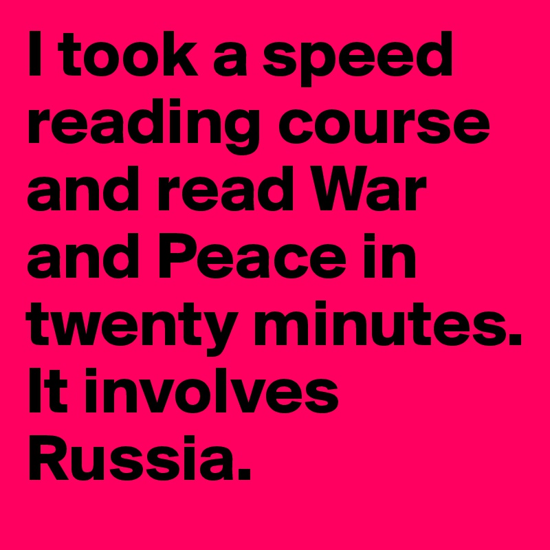 I took a speed reading course and read War and Peace in twenty minutes. It involves Russia.