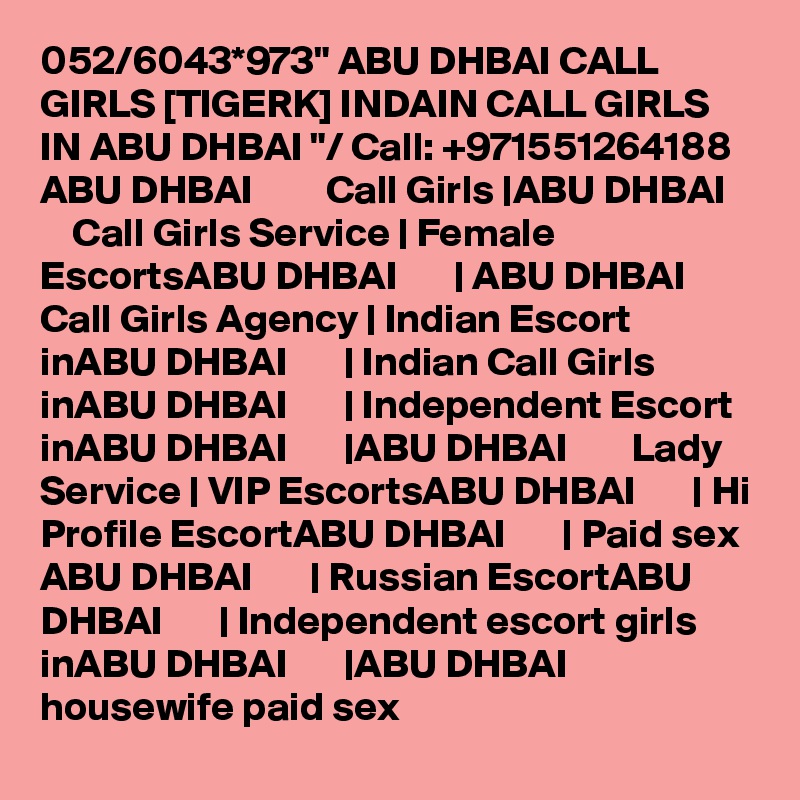 052/6043*973" ABU DHBAI CALL GIRLS [TIGERK] INDAIN CALL GIRLS IN ABU DHBAI "/ Call: +971551264188 ABU DHBAI         Call Girls |ABU DHBAI        Call Girls Service | Female EscortsABU DHBAI       | ABU DHBAI        Call Girls Agency | Indian Escort inABU DHBAI       | Indian Call Girls inABU DHBAI       | Independent Escort inABU DHBAI       |ABU DHBAI        Lady Service | VIP EscortsABU DHBAI       | Hi Profile EscortABU DHBAI       | Paid sex ABU DHBAI       | Russian EscortABU DHBAI       | Independent escort girls inABU DHBAI       |ABU DHBAI        housewife paid sex
