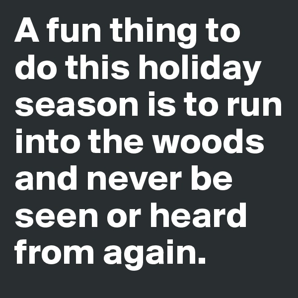 A fun thing to do this holiday season is to run into the woods and never be seen or heard from again.