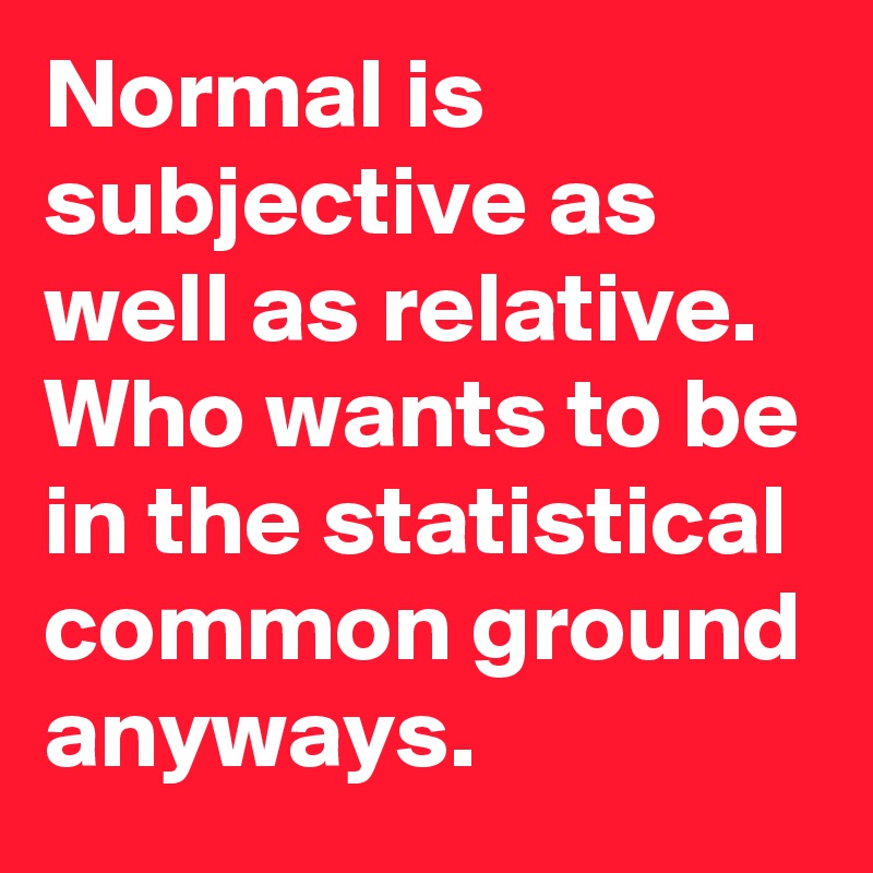 Normal is subjective as well as relative. Who wants to be in the statistical common ground anyways. 