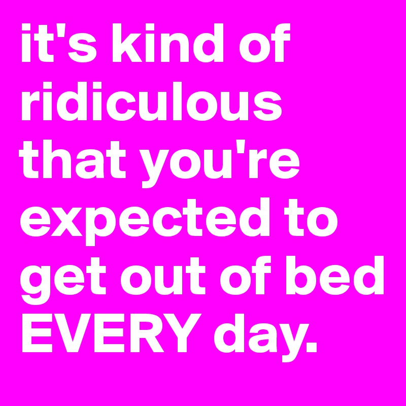 it's kind of ridiculous that you're expected to get out of bed EVERY day.
