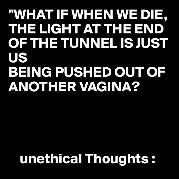 "WHAT IF WHEN WE DIE,
THE LIGHT AT THE END OF THE TUNNEL IS JUST US 
BEING PUSHED OUT OF ANOTHER VAGINA?


                    

    unethical Thoughts :