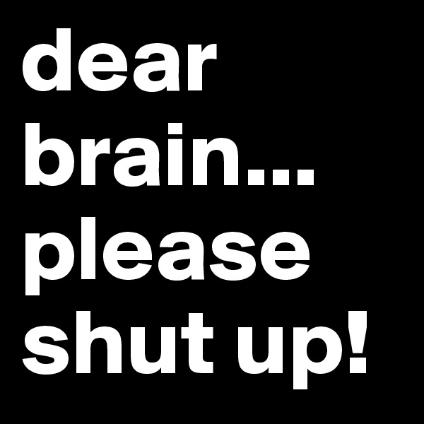 dear brain...
please shut up!