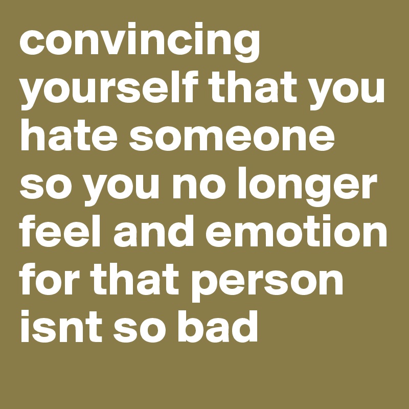 convincing yourself that you hate someone so you no longer feel and emotion for that person isnt so bad