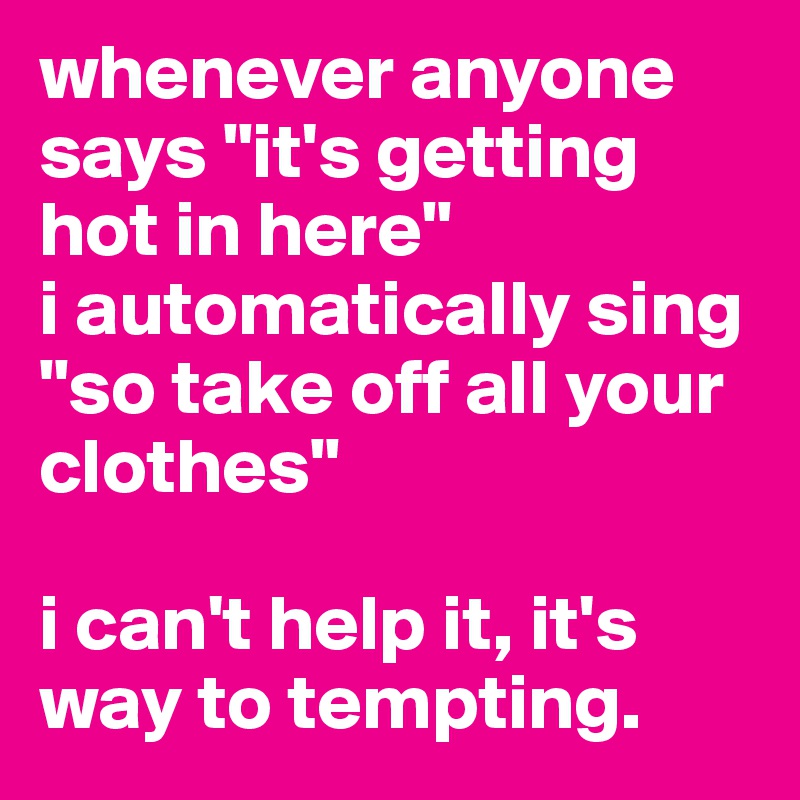 whenever anyone says "it's getting hot in here"
i automatically sing "so take off all your clothes"

i can't help it, it's way to tempting.