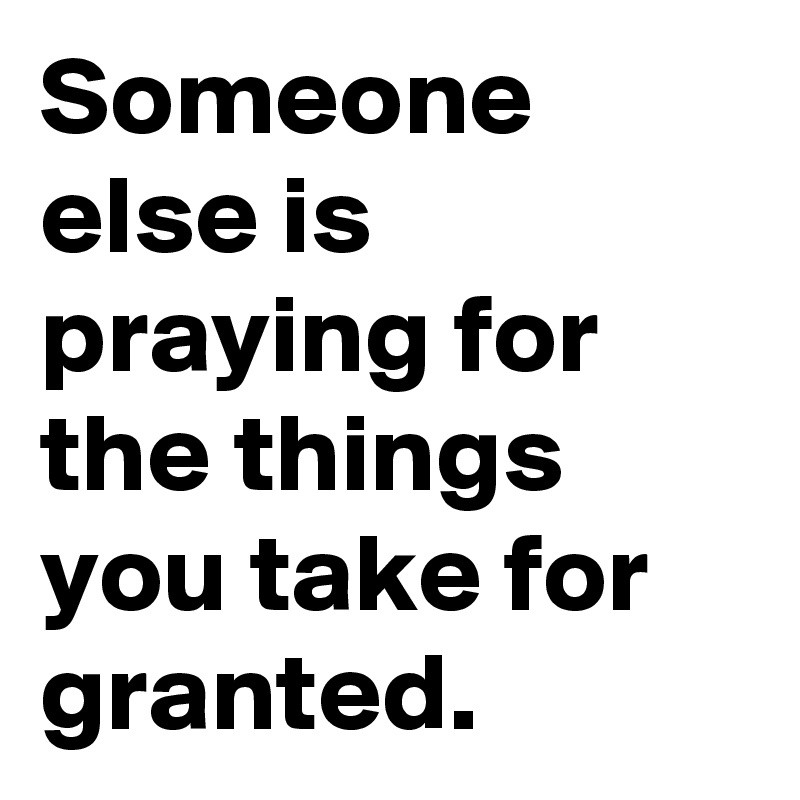 Someone else is praying for the things you take for granted.