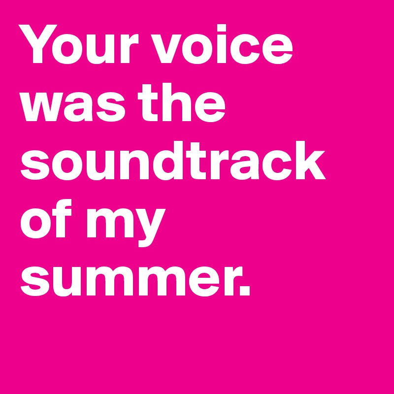 Your voice was the soundtrack of my summer.
