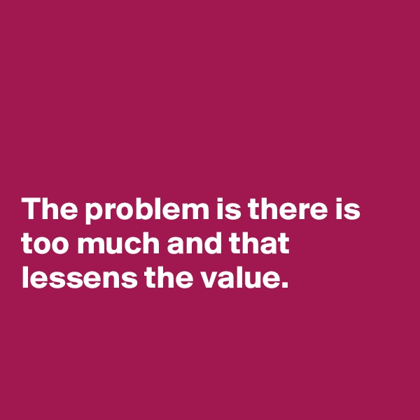 




The problem is there is too much and that lessens the value.


