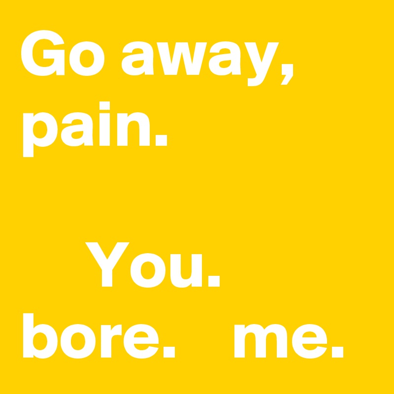 Go away, pain.

     You. bore.    me.