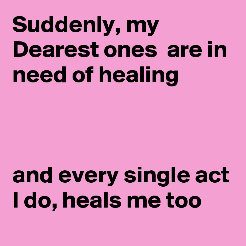 Suddenly, my Dearest ones  are in need of healing 



and every single act I do, heals me too