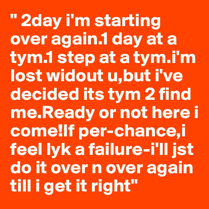 " 2day i'm starting over again.1 day at a tym.1 step at a tym.i'm lost widout u,but i've decided its tym 2 find me.Ready or not here i come!If per-chance,i feel lyk a failure-i'll jst do it over n over again till i get it right"