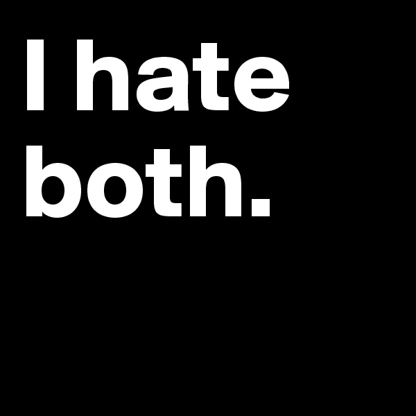 I hate 
both.