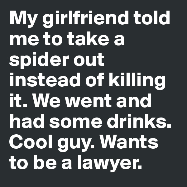 My girlfriend told me to take a spider out instead of killing it. We went and had some drinks. Cool guy. Wants to be a lawyer.