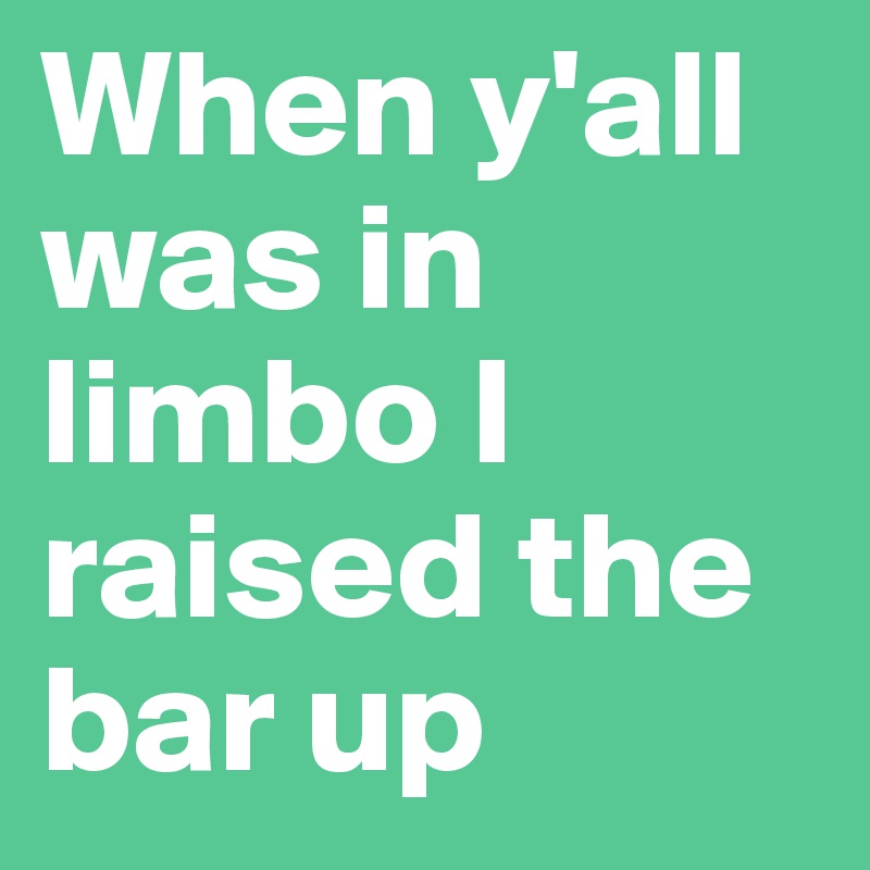 When y'all was in limbo I raised the bar up