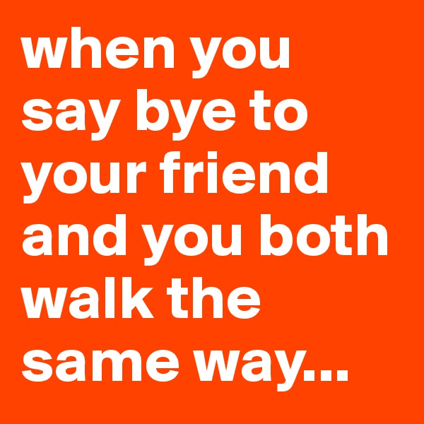 when you say bye to your friend and you both walk the same way...