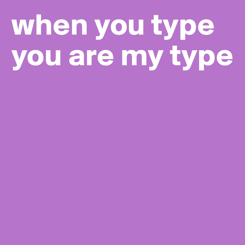 when you type
you are my type




