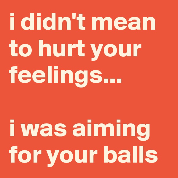 i didn't mean to hurt your feelings...

i was aiming for your balls