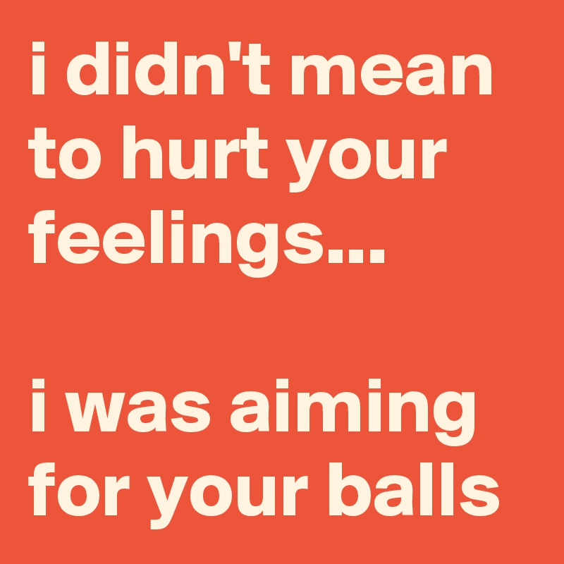 i didn't mean to hurt your feelings...

i was aiming for your balls