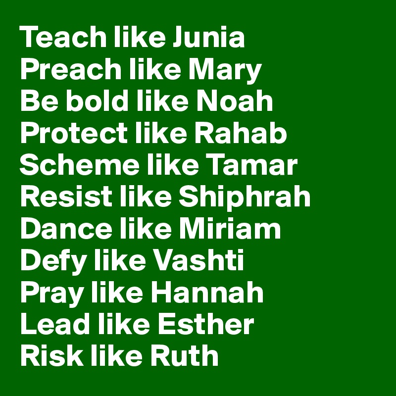 Teach like Junia
Preach like Mary 
Be bold like Noah
Protect like Rahab
Scheme like Tamar
Resist like Shiphrah
Dance like Miriam
Defy like Vashti
Pray like Hannah
Lead like Esther
Risk like Ruth