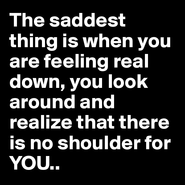 The saddest thing is when you are feeling real down, you look around and realize that there is no shoulder for YOU..