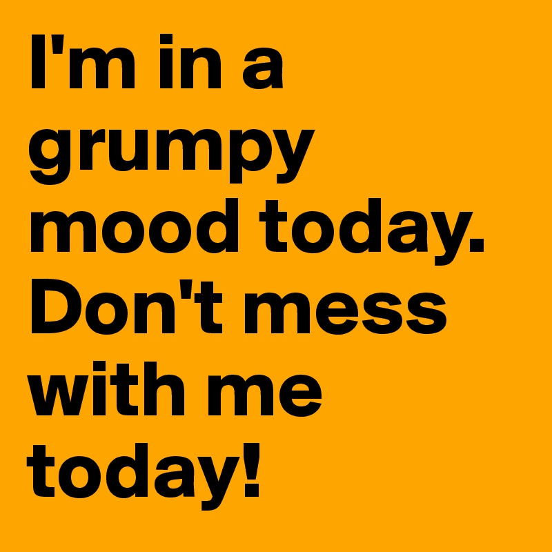 I'm in a grumpy mood today. Don't mess with me today!