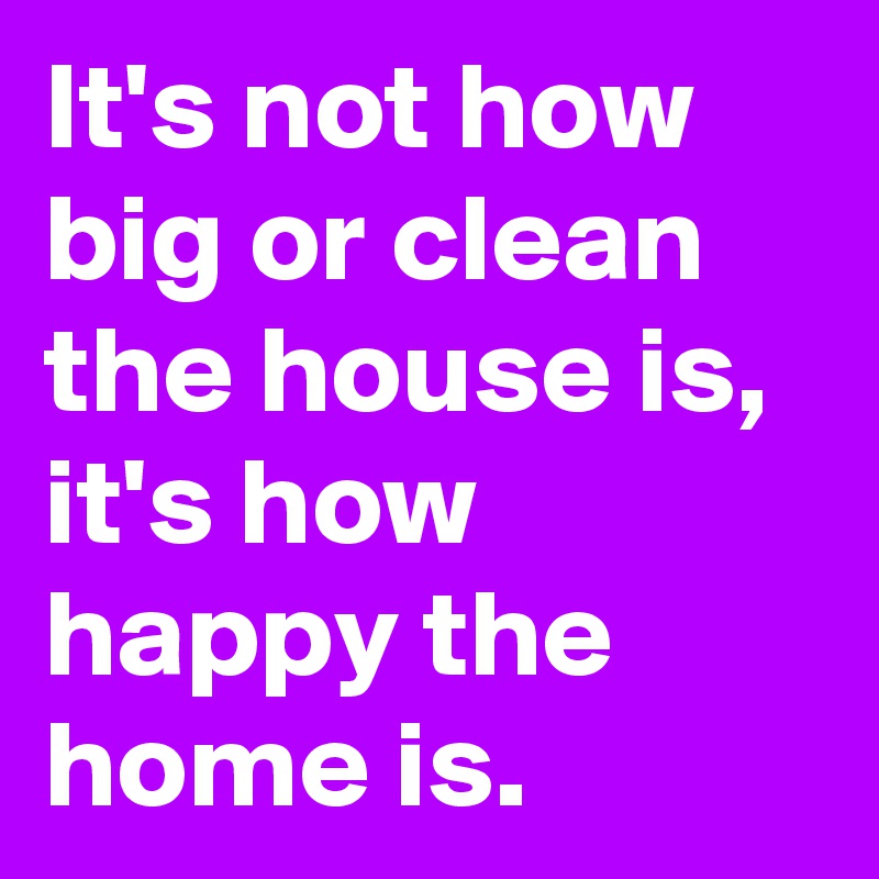 It's not how big or clean the house is, it's how happy the home is.