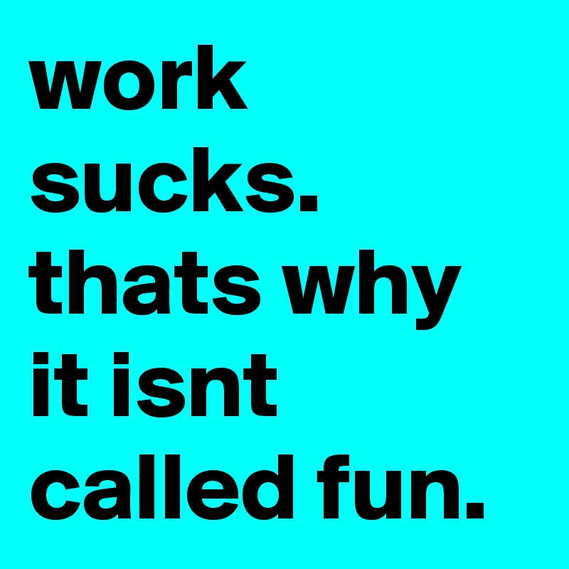 work sucks. thats why it isnt called fun.