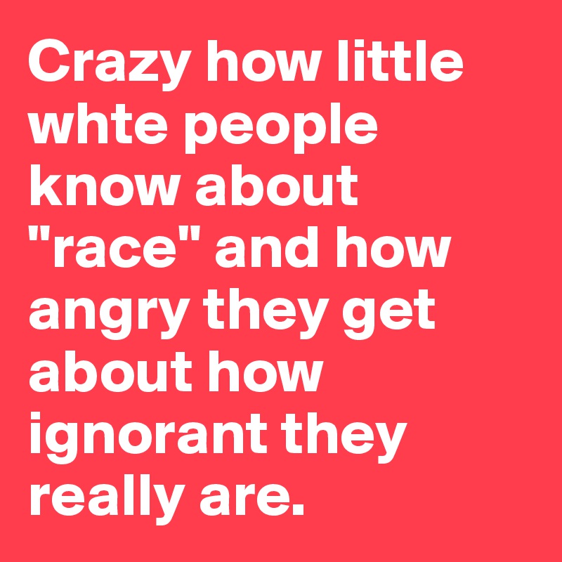 Crazy how little whte people know about "race" and how angry they get about how ignorant they really are.