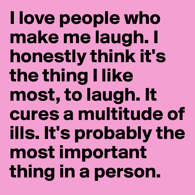 I love people who make me laugh. I honestly think it's the thing I like most, to laugh. It cures a multitude of ills. It's probably the most important thing in a person.