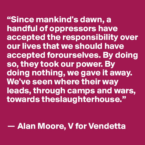 
“Since mankind's dawn, a handful of oppressors have accepted the responsibility over our lives that we should have accepted forourselves. By doing so, they took our power. By doing nothing, we gave it away. We've seen where their way leads, through camps and wars, towards theslaughterhouse.”


? Alan Moore, V for Vendetta