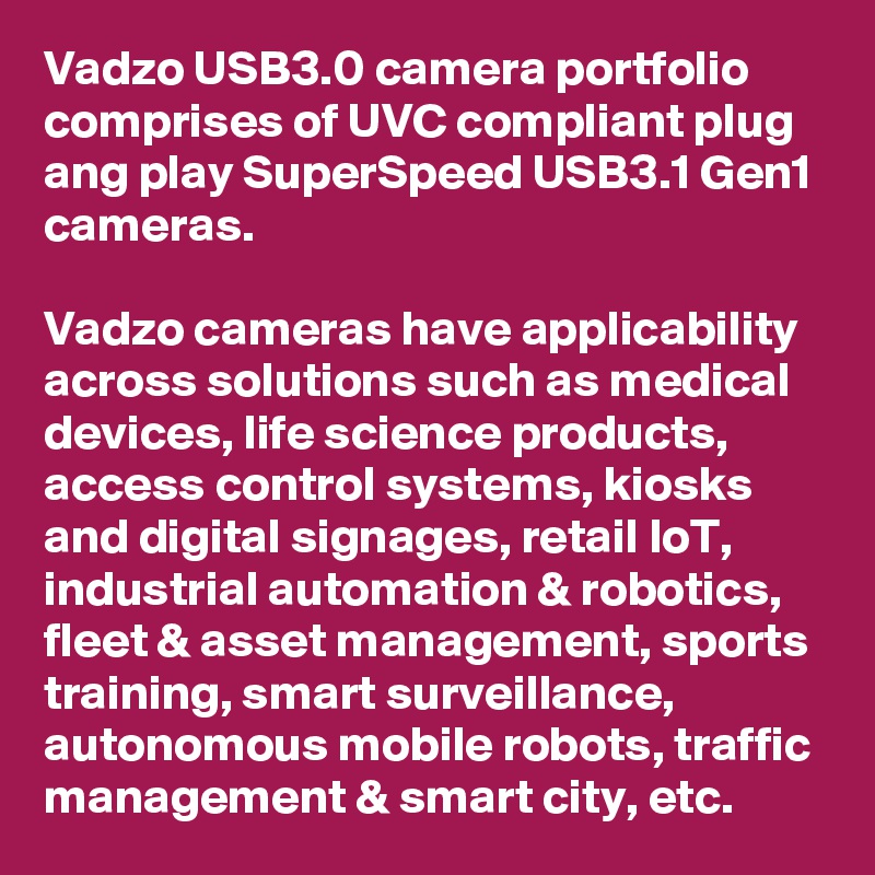 Vadzo USB3.0 camera portfolio comprises of UVC compliant plug ang play SuperSpeed USB3.1 Gen1 cameras.

Vadzo cameras have applicability across solutions such as medical devices, life science products, access control systems, kiosks and digital signages, retail IoT, industrial automation & robotics, fleet & asset management, sports training, smart surveillance, autonomous mobile robots, traffic management & smart city, etc.