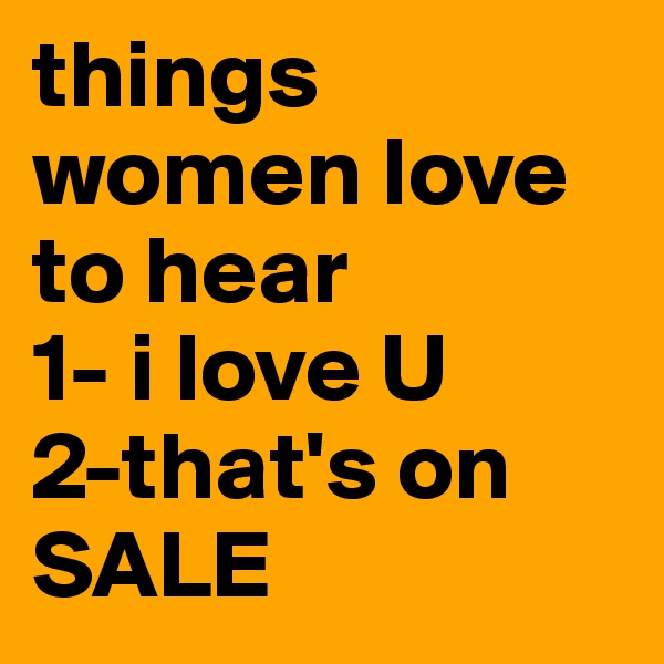 things women love to hear 
1- i love U
2-that's on SALE