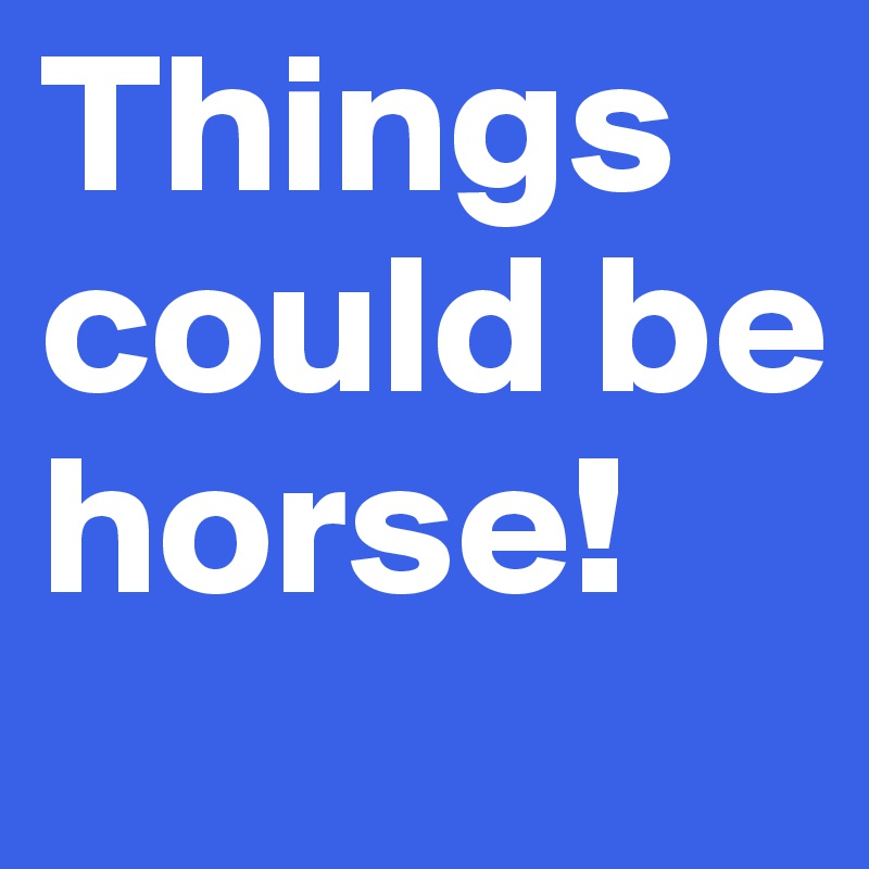 Things could be horse! 