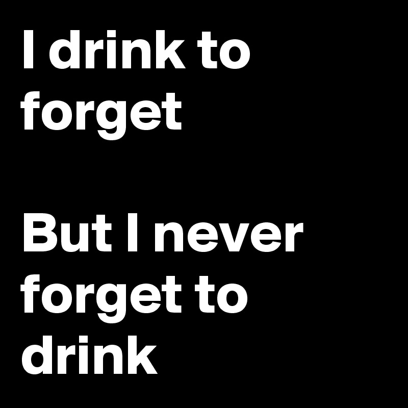 I drink to forget 

But I never forget to drink
