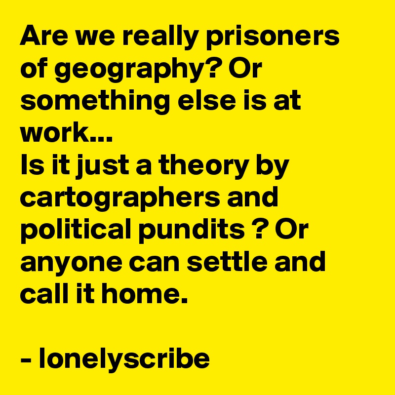 Are we really prisoners of geography? Or something else is at work...                                       Is it just a theory by cartographers and political pundits ? Or anyone can settle and call it home.                                                                                        - lonelyscribe 