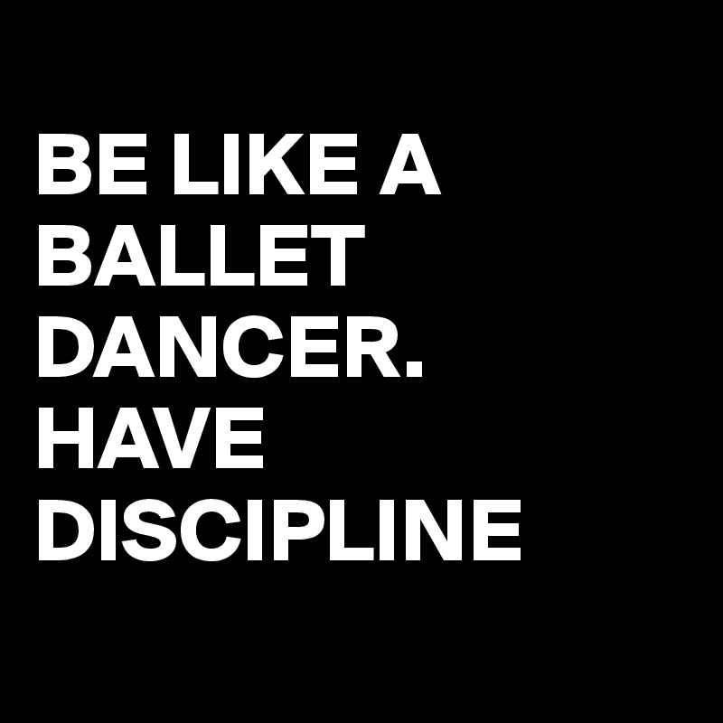 
BE LIKE A
BALLET
DANCER.
HAVE
DISCIPLINE
