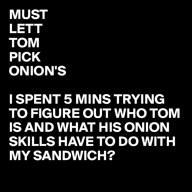 MUST
LETT
TOM
PICK
ONION'S

I SPENT 5 MINS TRYING TO FIGURE OUT WHO TOM IS AND WHAT HIS ONION SKILLS HAVE TO DO WITH MY SANDWICH?
