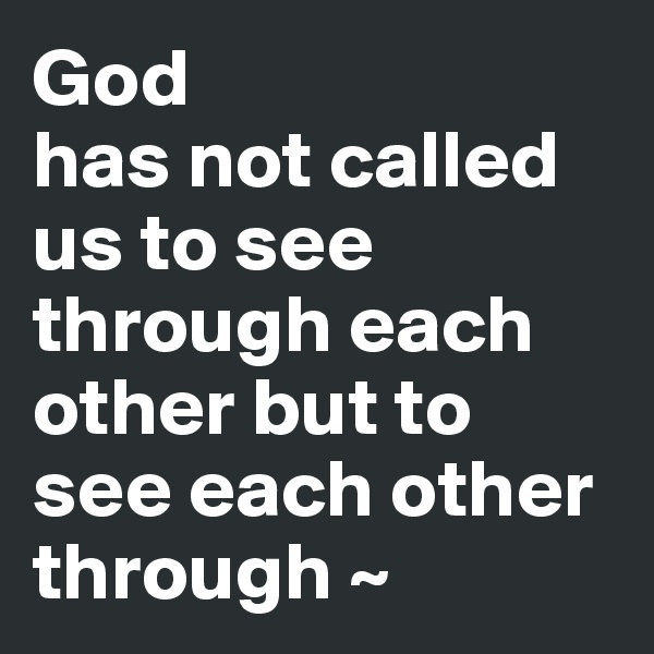 God
has not called us to see through each other but to see each other through ~