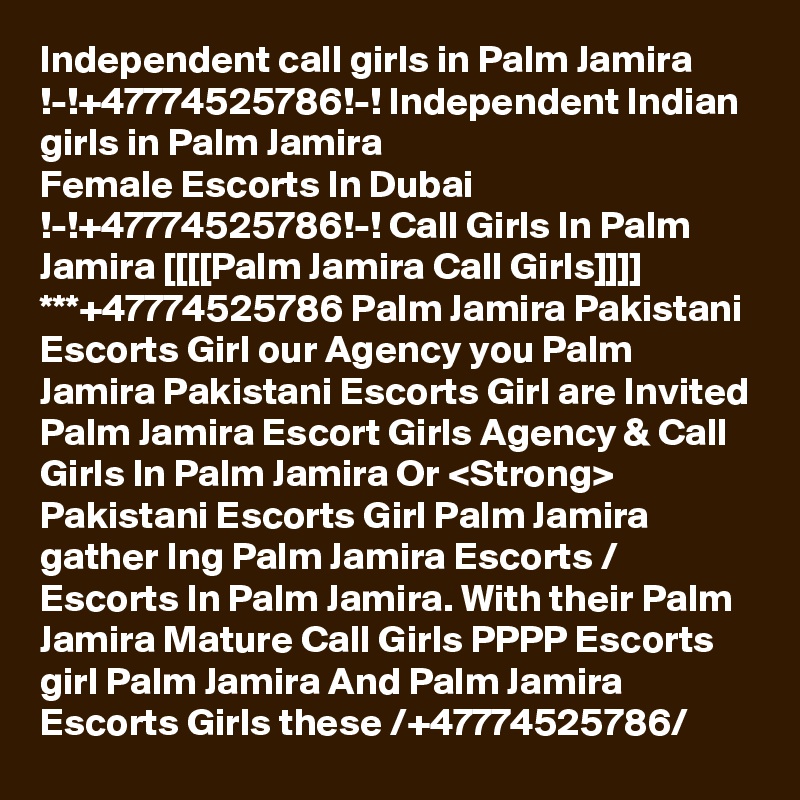 Independent call girls in Palm Jamira !-!+47774525786!-! Independent Indian girls in Palm Jamira
Female Escorts In Dubai !-!+47774525786!-! Call Girls In Palm Jamira [[[[Palm Jamira Call Girls]]]] ***+47774525786 Palm Jamira Pakistani Escorts Girl our Agency you Palm Jamira Pakistani Escorts Girl are Invited Palm Jamira Escort Girls Agency & Call Girls In Palm Jamira Or <Strong> Pakistani Escorts Girl Palm Jamira gather Ing Palm Jamira Escorts / Escorts In Palm Jamira. With their Palm Jamira Mature Call Girls PPPP Escorts girl Palm Jamira And Palm Jamira Escorts Girls these /+47774525786/