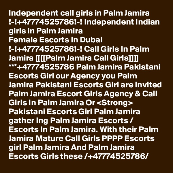 Independent call girls in Palm Jamira !-!+47774525786!-! Independent Indian girls in Palm Jamira
Female Escorts In Dubai !-!+47774525786!-! Call Girls In Palm Jamira [[[[Palm Jamira Call Girls]]]] ***+47774525786 Palm Jamira Pakistani Escorts Girl our Agency you Palm Jamira Pakistani Escorts Girl are Invited Palm Jamira Escort Girls Agency & Call Girls In Palm Jamira Or <Strong> Pakistani Escorts Girl Palm Jamira gather Ing Palm Jamira Escorts / Escorts In Palm Jamira. With their Palm Jamira Mature Call Girls PPPP Escorts girl Palm Jamira And Palm Jamira Escorts Girls these /+47774525786/