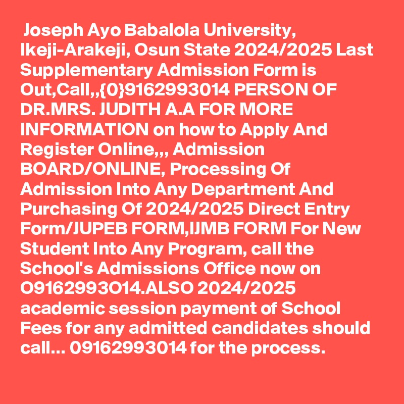  Joseph Ayo Babalola University, Ikeji-Arakeji, Osun State 2024/2025 Last Supplementary Admission Form is Out,Call,,{0}9162993014 PERSON OF DR.MRS. JUDITH A.A FOR MORE INFORMATION on how to Apply And Register Online,,, Admission BOARD/ONLINE, Processing Of Admission Into Any Department And Purchasing Of 2024/2025 Direct Entry Form/JUPEB FORM,IJMB FORM For New Student Into Any Program, call the School's Admissions Office now on O9162993O14.ALSO 2024/2025 academic session payment of School Fees for any admitted candidates should call... 09162993014 for the process. 