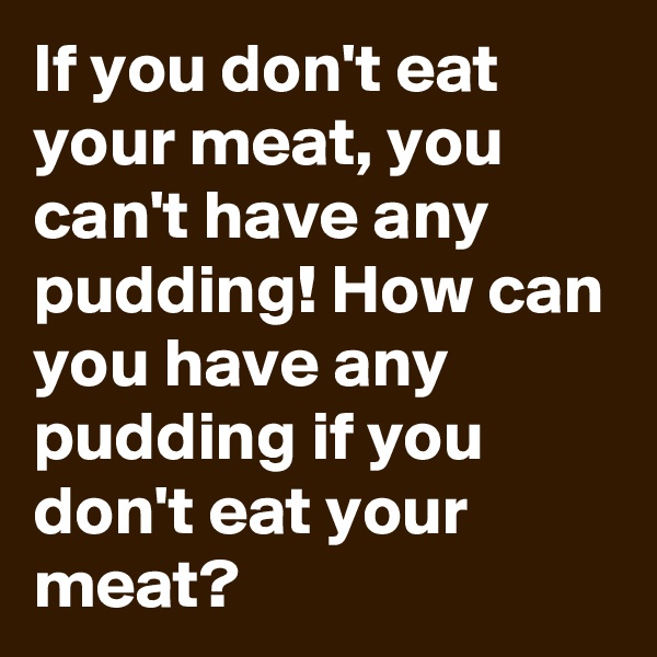 If you don't eat your meat, you can't have any pudding! How can you have any pudding if you don't eat your meat?