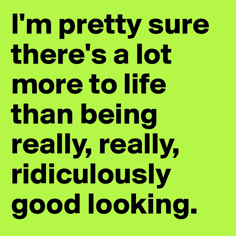 I'm pretty sure there's a lot more to life than being really, really, ridiculously good looking.