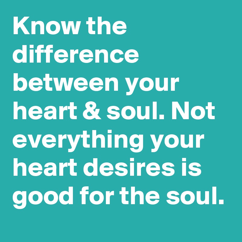 Know the difference between your heart & soul. Not everything your heart desires is good for the soul.