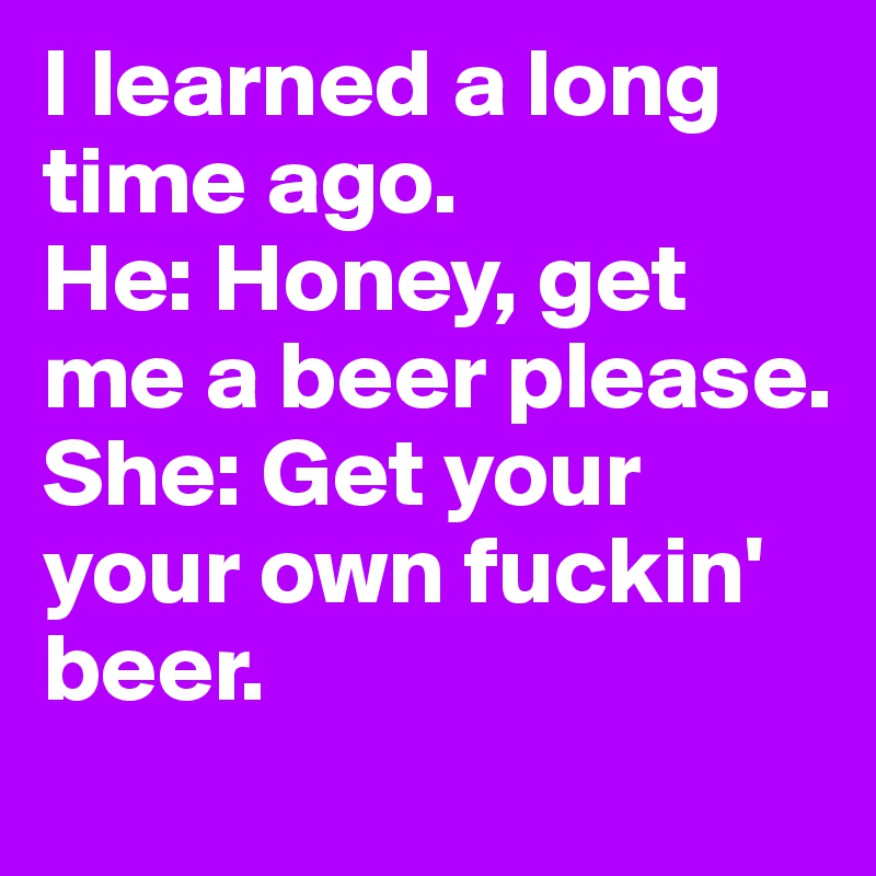 I learned a long time ago. 
He: Honey, get me a beer please. 
She: Get your your own fuckin' beer. 