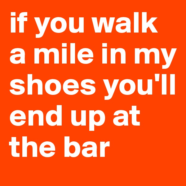 if you walk a mile in my shoes you'll end up at the bar